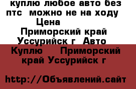 куплю любое авто без птс. можно не на ходу › Цена ­ 1 000 - Приморский край, Уссурийск г. Авто » Куплю   . Приморский край,Уссурийск г.